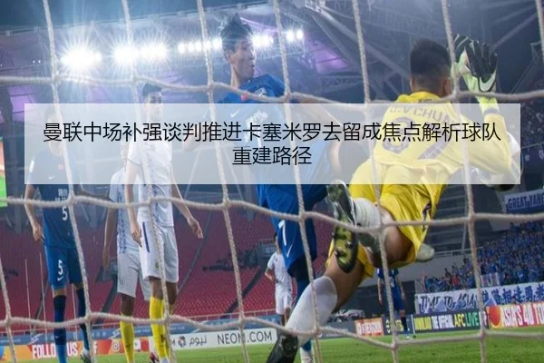 曼联中场补强谈判推进卡塞米罗去留成焦点解析球队重建路径